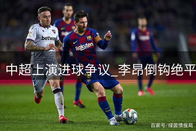 中超上演进球争议 李昂倒钩绝平因毫厘越位遭吹